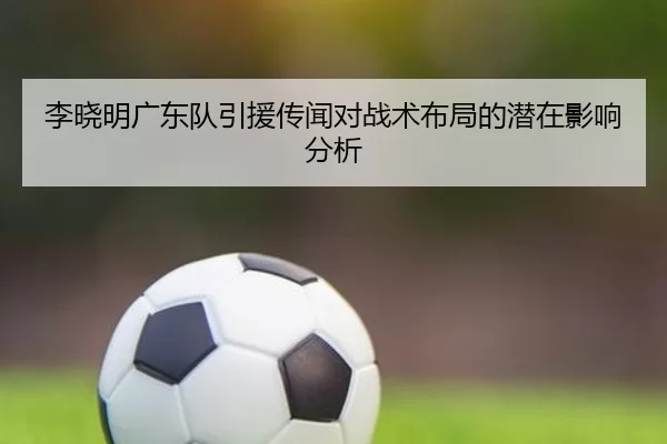 李晓明广东队引援传闻对战术布局的潜在影响分析